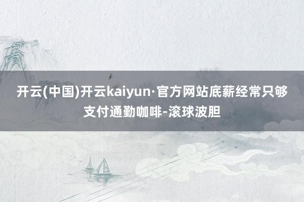 开云(中国)开云kaiyun·官方网站底薪经常只够支付通勤咖啡-滚球波胆