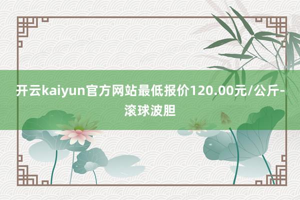 开云kaiyun官方网站最低报价120.00元/公斤-滚球波胆