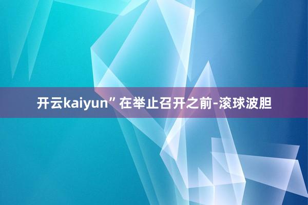 开云kaiyun” 在举止召开之前-滚球波胆