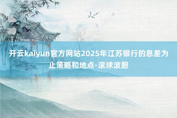 开云kaiyun官方网站2025年江苏银行的息差为止策略和地点-滚球波胆