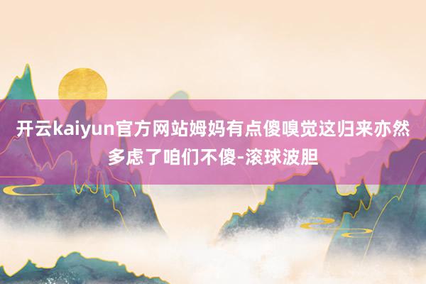 开云kaiyun官方网站姆妈有点傻嗅觉这归来亦然多虑了咱们不傻-滚球波胆