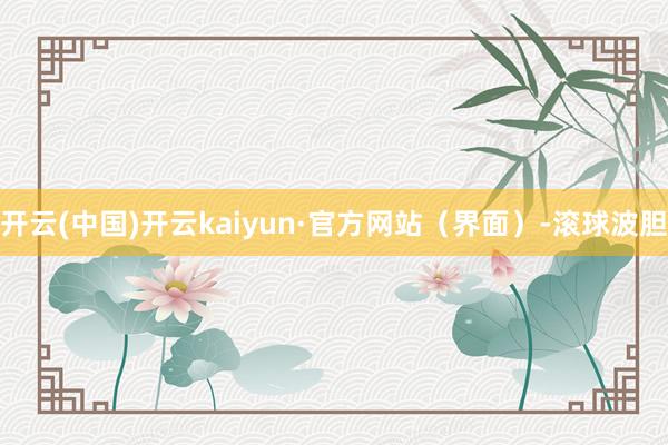 开云(中国)开云kaiyun·官方网站（界面）-滚球波胆