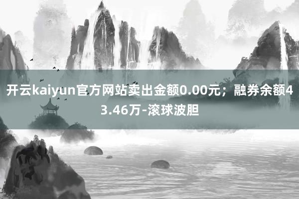 开云kaiyun官方网站卖出金额0.00元；融券余额43.46万-滚球波胆