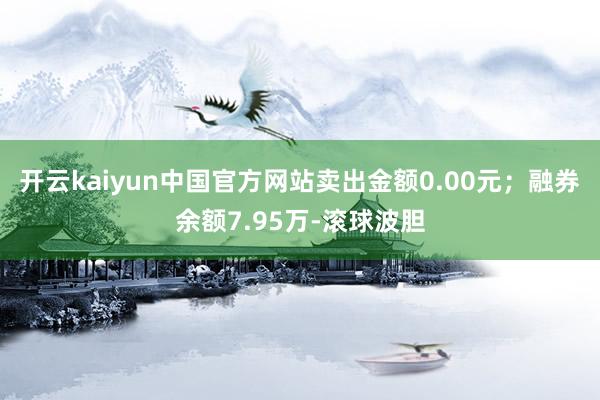 开云kaiyun中国官方网站卖出金额0.00元;融券余额7.95万-滚球波胆