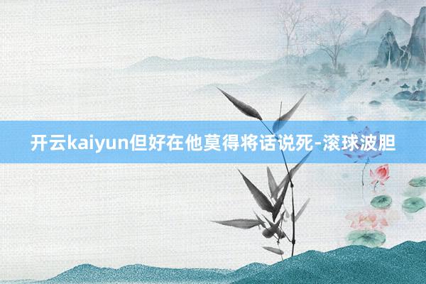 开云kaiyun但好在他莫得将话说死-滚球波胆