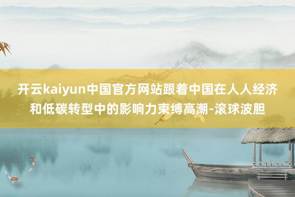 开云kaiyun中国官方网站跟着中国在人人经济和低碳转型中的影响力束缚高潮-滚球波胆