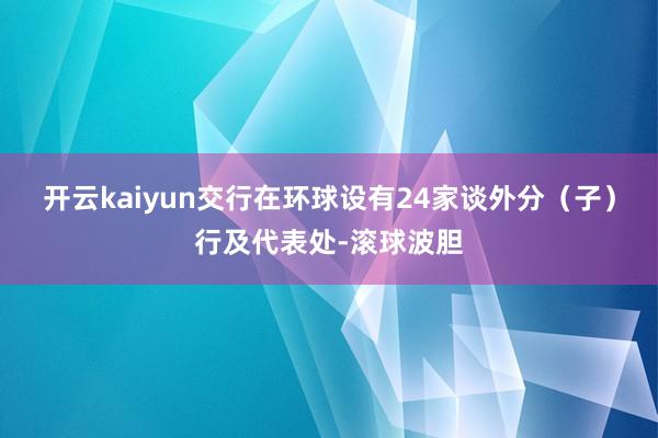 开云kaiyun交行在环球设有24家谈外分（子）行及代表处-滚球波胆