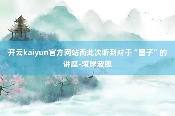 开云kaiyun官方网站而此次听到对于“量子”的讲座-滚球波胆
