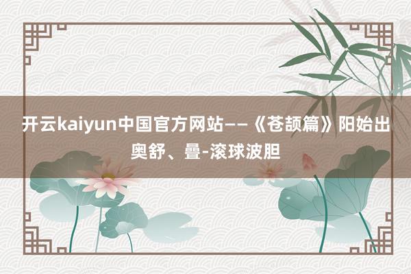 开云kaiyun中国官方网站——《苍颉篇》阳始出奥舒、曡-滚球波胆