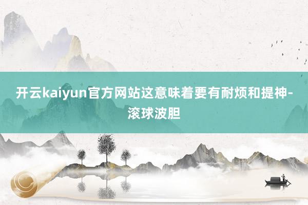 开云kaiyun官方网站这意味着要有耐烦和提神-滚球波胆