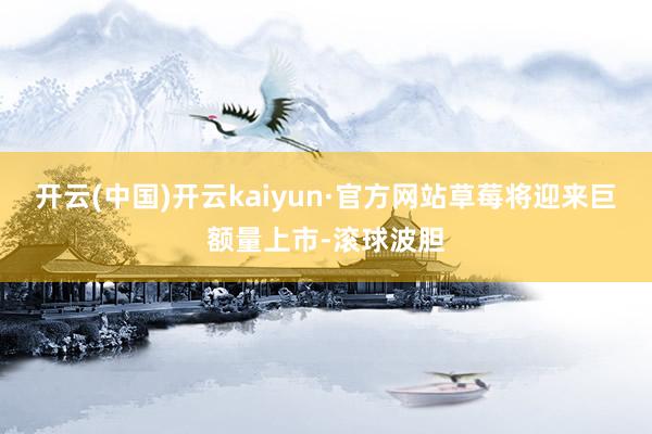 开云(中国)开云kaiyun·官方网站草莓将迎来巨额量上市-滚球波胆