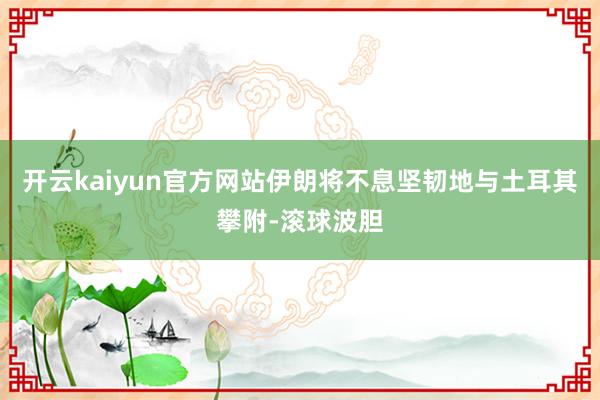 开云kaiyun官方网站伊朗将不息坚韧地与土耳其攀附-滚球波胆