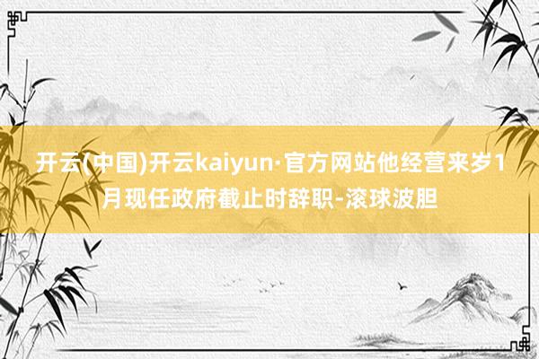 开云(中国)开云kaiyun·官方网站他经营来岁1月现任政府截止时辞职-滚球波胆