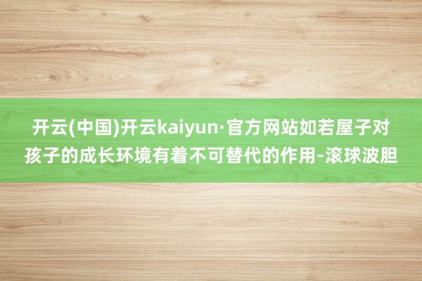开云(中国)开云kaiyun·官方网站如若屋子对孩子的成长环境有着不可替代的作用-滚球波胆