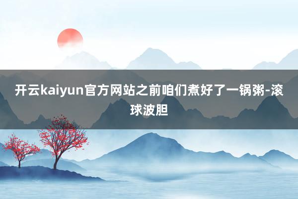 开云kaiyun官方网站之前咱们煮好了一锅粥-滚球波胆