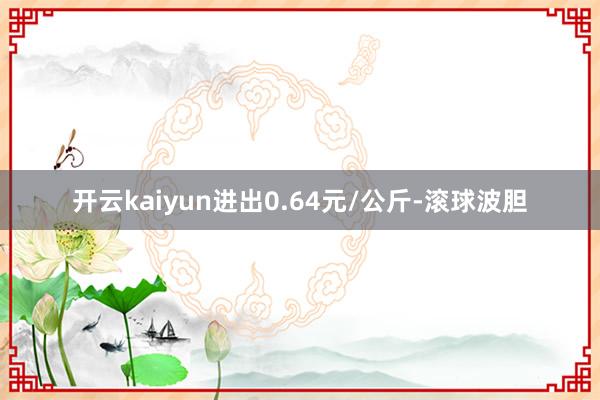 开云kaiyun进出0.64元/公斤-滚球波胆