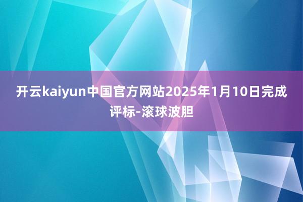 开云kaiyun中国官方网站2025年1月10日完成评标-滚球波胆