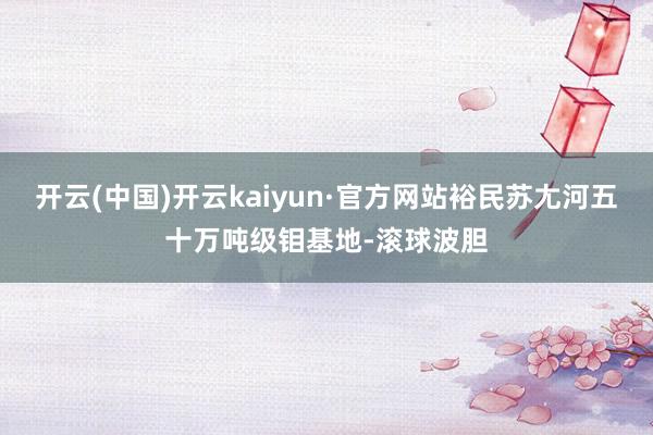 开云(中国)开云kaiyun·官方网站裕民苏尢河五十万吨级钼基地-滚球波胆