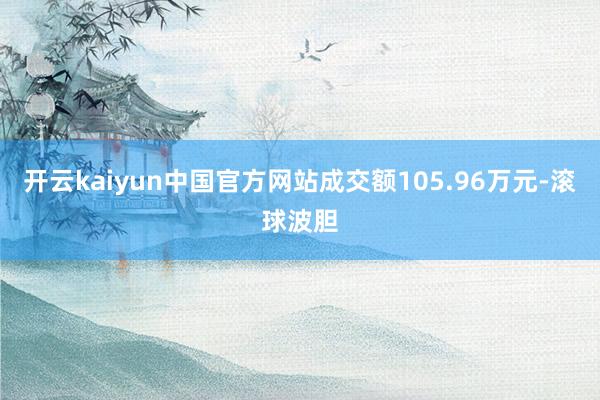 开云kaiyun中国官方网站成交额105.96万元-滚球波胆