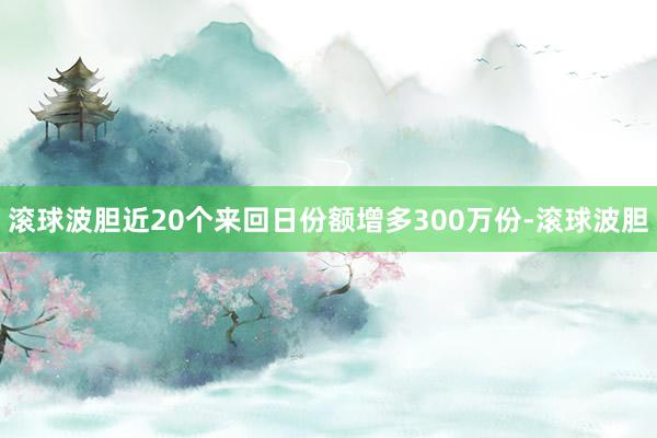 滚球波胆近20个来回日份额增多300万份-滚球波胆