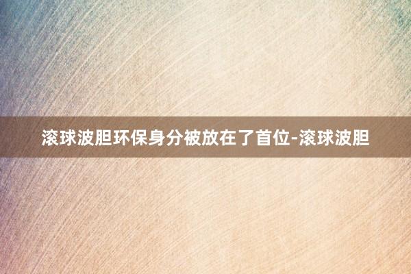 滚球波胆环保身分被放在了首位-滚球波胆