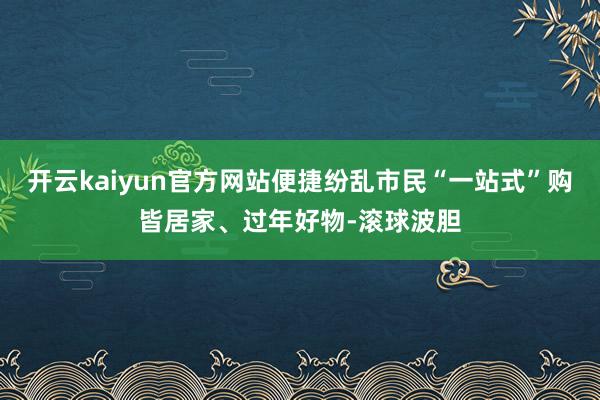 开云kaiyun官方网站便捷纷乱市民“一站式”购皆居家、过年好物-滚球波胆