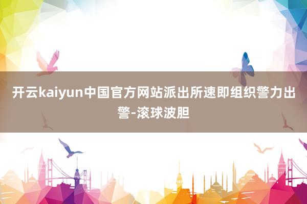 开云kaiyun中国官方网站派出所速即组织警力出警-滚球波胆