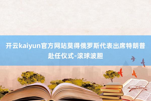 开云kaiyun官方网站莫得俄罗斯代表出席特朗普赴任仪式-滚球波胆