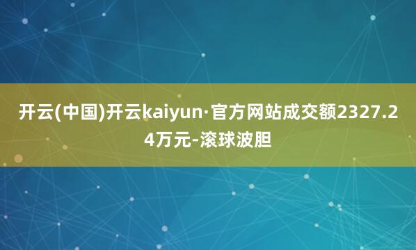 开云(中国)开云kaiyun·官方网站成交额2327.24万元-滚球波胆