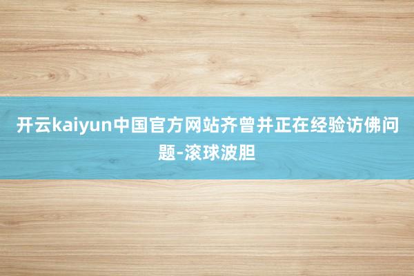 开云kaiyun中国官方网站齐曾并正在经验访佛问题-滚球波胆