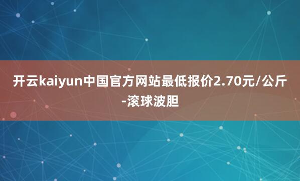 开云kaiyun中国官方网站最低报价2.70元/公斤-滚球波胆