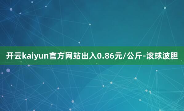 开云kaiyun官方网站出入0.86元/公斤-滚球波胆