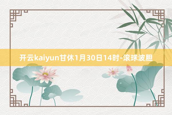 开云kaiyun甘休1月30日14时-滚球波胆