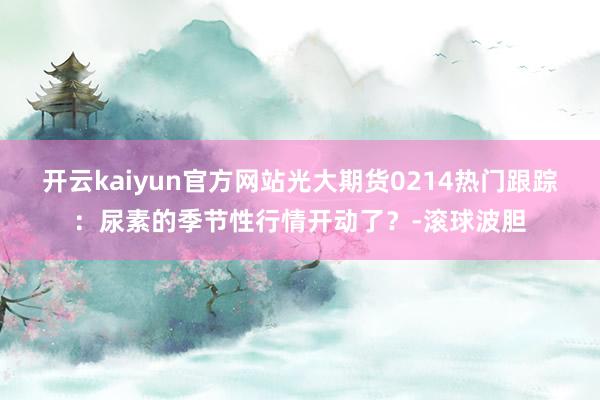 开云kaiyun官方网站光大期货0214热门跟踪:尿素的季节性行情开动了?-滚球波胆