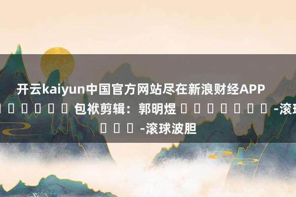 开云kaiyun中国官方网站尽在新浪财经APP            						包袱剪辑：郭明煜 							-滚球波胆