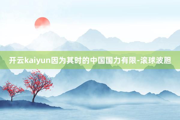 开云kaiyun因为其时的中国国力有限-滚球波胆