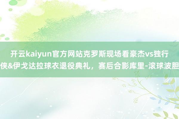 开云kaiyun官方网站克罗斯现场看豪杰vs独行侠&伊戈达拉球衣退役典礼，赛后合影库里-滚球波胆