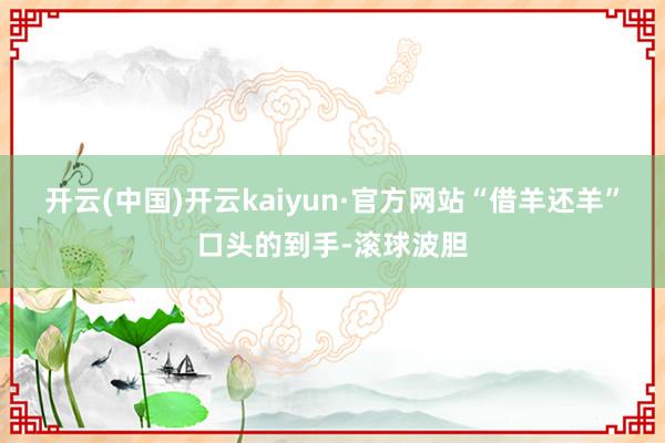 开云(中国)开云kaiyun·官方网站“借羊还羊”口头的到手-滚球波胆