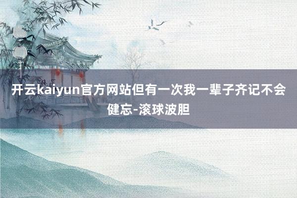 开云kaiyun官方网站但有一次我一辈子齐记不会健忘-滚球波胆