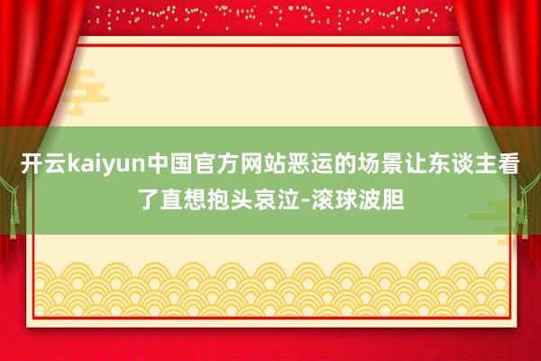 开云kaiyun中国官方网站恶运的场景让东谈主看了直想抱头哀泣-滚球波胆
