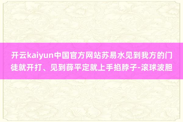 开云kaiyun中国官方网站苏易水见到我方的门徒就开打、见到薛平定就上手掐脖子-滚球波胆