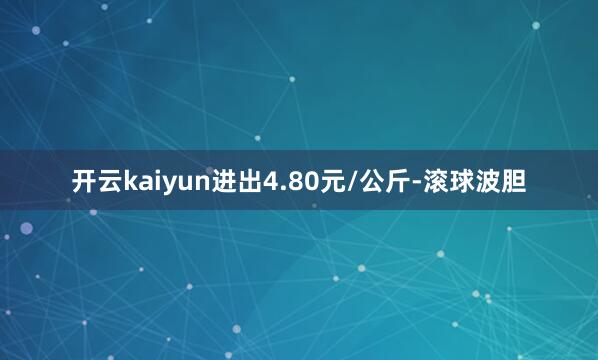 开云kaiyun进出4.80元/公斤-滚球波胆