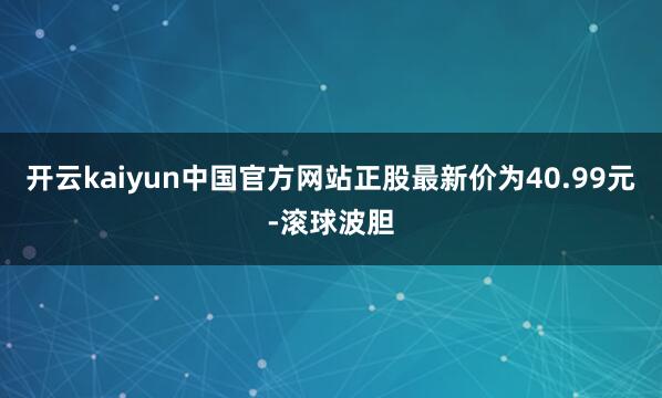 开云kaiyun中国官方网站正股最新价为40.99元-滚球波胆