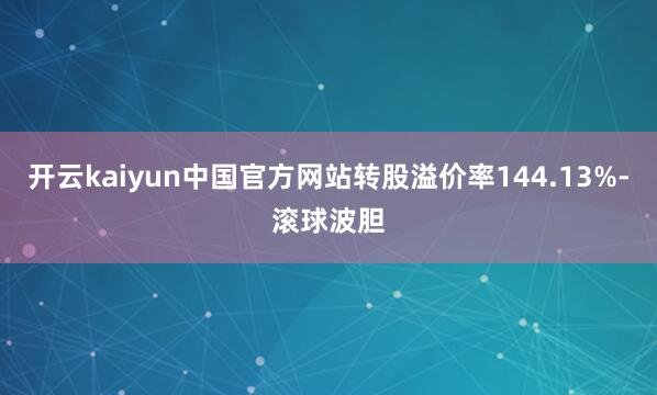 开云kaiyun中国官方网站转股溢价率144.13%-滚球波胆
