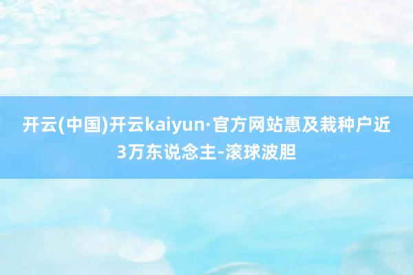 开云(中国)开云kaiyun·官方网站惠及栽种户近3万东说念主-滚球波胆
