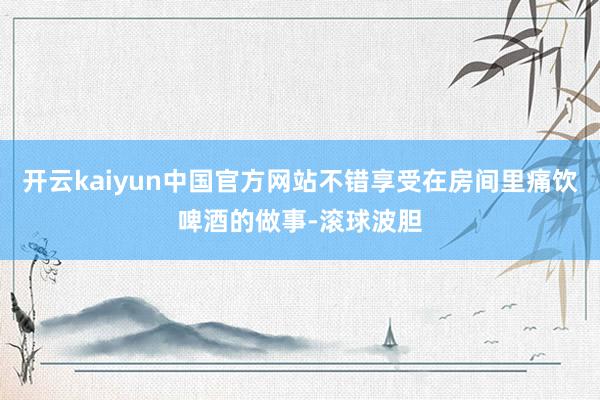 开云kaiyun中国官方网站不错享受在房间里痛饮啤酒的做事-滚球波胆