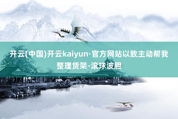 开云(中国)开云kaiyun·官方网站以致主动帮我整理货架-滚球波胆