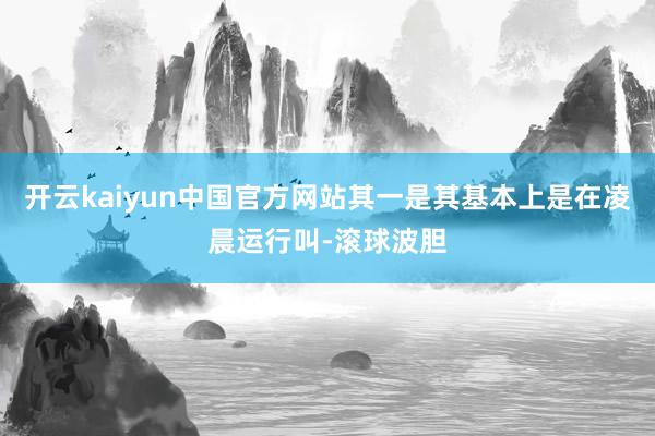 开云kaiyun中国官方网站其一是其基本上是在凌晨运行叫-滚球波胆