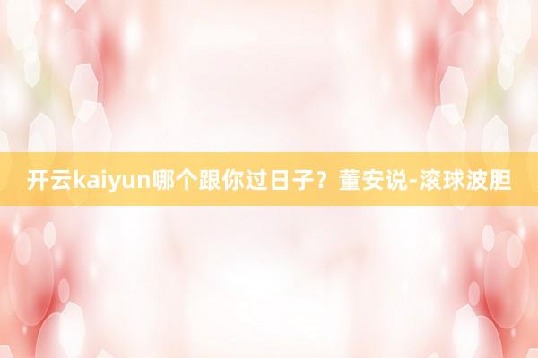 开云kaiyun哪个跟你过日子？董安说-滚球波胆