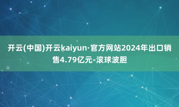开云(中国)开云kaiyun·官方网站2024年出口销售4.79亿元-滚球波胆